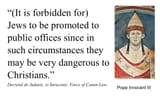“(It if forbidden for) Jews to be promoted to public offices since in such circumstances they may be very dangerous to Christians.” ~ Pope Innocent III, Secretal de Judaeis, et Saracenis꞉ Force of Canon Law - Catholicism Quote Quotation