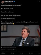 Screenshot 2025-06-18 at 18-46-49 𝚉𝚊𝚌𝚔 𝚂𝚝𝚎𝚠𝚊𝚛𝚝 🇺🇸 on X Tucker Do you know the muffin man Ted The muffin man Tucker The muffin man Ted No. I don’t know him personally. (Tucker laughs maniacally) Tucker How can yo[..