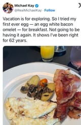 [Michael Kay] Vacation is for exploring. So I tried my first ever egg — an egg white bacon omelet — for breakfast. Not going to